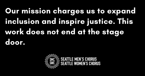 Our mission charges us to expand inclusion and inspire justice. This work does not end at the stage door. Seattle Men's Chorus. Seattle Women's Chorus.